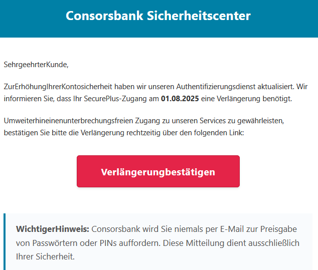 Sehr‌geehrter‌Kunde, Zur‌Erhöhung‌Ihrer‌Kontosicherheit haben wir unseren Authentifizierungsdienst aktualisiert. Wir informieren Sie, dass Ihr SecurePlus-Zugang am 01.08.2025 eine Verlängerung benötigt. Um‌weiterhin‌einen‌unterbrechungsfreien Zugang zu unseren Services zu gewährleisten, bestätigen Sie bitte die Verlängerung rechtzeitig über den folgenden Link: Verlängerung‌bestätigen   Wichtiger‌Hinweis: Consorsbank wird Sie niemals per E-Mail zur Preisgabe von Passwörtern oder PINs auffordern. Diese Mitteilung dient ausschließlich Ihrer Sicherheit. 