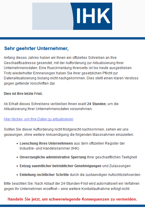 Sehr geehrter Unternehmer, Anfang dieses Jahres haben wir Ihnen ein offizielles Schreiben an Ihre Geschaeftsadresse gesendet, mit der Aufforderung zur Aktualisierung Ihrer Unternehmensdaten. Eine Rueckmeldung Ihrerseits ist bis heute ausgeblieben. Trotz wiederholter Erinnerungen haben Sie Ihrer gesetzlichen Pflicht zur Datenaktualisierung bislang nicht nachgekommen. Dies stellt einen klaren Verstoss gegen geltende Vorschriften dar. Dies ist Ihre letzte Frist. Ab Erhalt dieses Schreibens verbleiben Ihnen exakt 24 Stunden, um die Aktualisierung Ihrer Unternehmensdaten vorzunehmen. Hier klicken, um Ihre Daten zu aktualisieren Sollten Sie dieser Aufforderung nicht fristgerecht nachkommen, sehen wir uns gezwungen, ohne weitere Ankuendigung die folgenden Massnahmen einzuleiten: Loeschung Ihres Unternehmens aus dem offiziellen Register der Industrie- und Handelskammer (IHK) Unverzuegliche administrative Sperrung Ihrer geschaeftlichen Taetigkeit Entzug saemtlicher betrieblicher Genehmigungen und Zulassungen Einleitung rechtlicher Schritte durch die zustaendigen Aufsichtsbehoerden Bitte beachten Sie: Nach Ablauf der 24-Stunden-Frist wird automatisiert ein Verfahren gegen Ihr Unternehmen eroeffnet – eine weitere Kontaktaufnahme erfolgt nicht. Handeln Sie jetzt, um schwerwiegende Konsequenzen zu vermeiden.