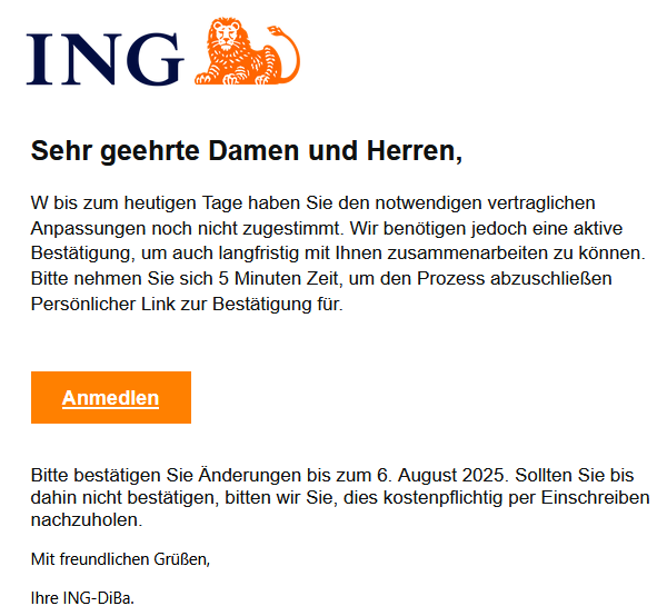 Sehr geehrte Damen und Herren, W bis zum heutigen Tage haben Sie den notwendigen vertraglichen Anpassungen noch nicht zugestimmt. Wir benötigen jedoch eine aktive Bestätigung, um auch langfristig mit Ihnen zusammenarbeiten zu können. Bitte nehmen Sie sich 5 Minuten Zeit, um den Prozess abzuschließen Persönlicher Link zur Bestätigung für. Anmedlen Bitte bestätigen Sie Änderungen bis zum 6. August 2025. Sollten Sie bis dahin nicht bestätigen, bitten wir Sie, dies kostenpflichtig per Einschreiben nachzuholen. Mit freundlichen Grüßen, Ihre ІNG-DіВа.