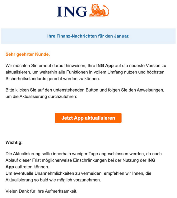 ING Ihre Finanz-Nachrichten für den Januar. Sehr geehrter Kunde, Wir möchten Sie erneut darauf hinweisen, Ihre ING App auf die neueste Version zu aktualisieren, um weiterhin alle Funktionen in vollem Umfang nutzen und höchsten Sicherheitsstandards gerecht werden zu können. Bitte klicken Sie auf den untenstehenden Button und folgen Sie den Anweisungen, um die Aktualisierung durchzuführen: Jetzt App aktualisieren Wichtig: Die Aktualisierung sollte innerhalb weniger Tage abgeschlossen werden, da nach Ablauf dieser Frist möglicherweise Einschränkungen bei der Nutzung der ING App auftreten können. Um eventuelle Unannehmlichkeiten zu vermeiden, empfehlen wir Ihnen, die Aktualisierung so bald wie möglich vorzunehmen. Vielen Dank für Ihre Aufmerksamkeit.