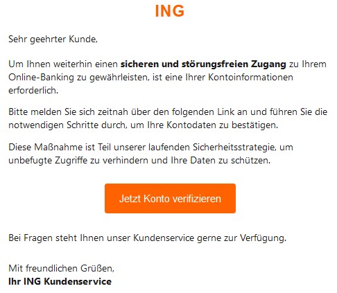 ING Sehr geehrter Kunde, Um Ihnen weiterhin einen sicheren und störungsfreien Zugang zu Ihrem Online-Banking zu gewährleisten, ist eine Ihrer Kontoinformationen erforderlich. Bitte melden Sie sich zeitnah über den folgenden Link an und führen Sie die notwendigen Schritte durch, um Ihre Kontodaten zu bestätigen. Diese Maßnahme ist Teil unserer laufenden Sicherheitsstrategie, um unbefugte Zugriffe zu verhindern und Ihre Daten zu schützen. Jetzt Konto verifizieren Bei Fragen steht Ihnen unser Kundenservice gerne zur Verfügung. Mit freundlichen Grüßen, Ihr ING Kundenservice