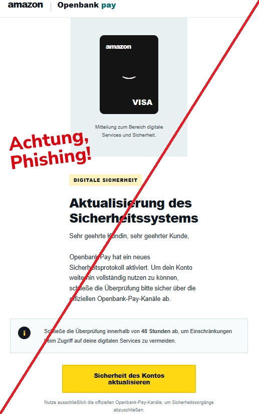 Screenshot einer Mail mit dem Logo von "Amazon/Openbank pay" und dem Text: "  amazon   Openbank pay amazon   ⌣   VISA Mitteilung zum Bereich digitale Services und Sicherheit.    Digitale Sicherheit Aktualisierung des Sicherheitssystems Sehr geehrte Kundin, sehr geehrter Kunde,  Openbank Pay hat ein neues Sicherheitsprotokoll aktiviert. Um dein Konto weiterhin vollständig nutzen zu können, schließe die Überprüfung bitte sicher über die offiziellen Openbank-Pay-Kanäle ab.  i Schließe die Überprüfung innerhalb von 48 Stunden ab, um Einschränkungen beim Zugriff auf deine digitalen Services zu vermeiden. Sicherheit des Kontos aktualisieren Nutze ausschließlich die offiziellen Openbank-Pay-Kanäle, um Sicherheitsvorgänge abzuschließen."