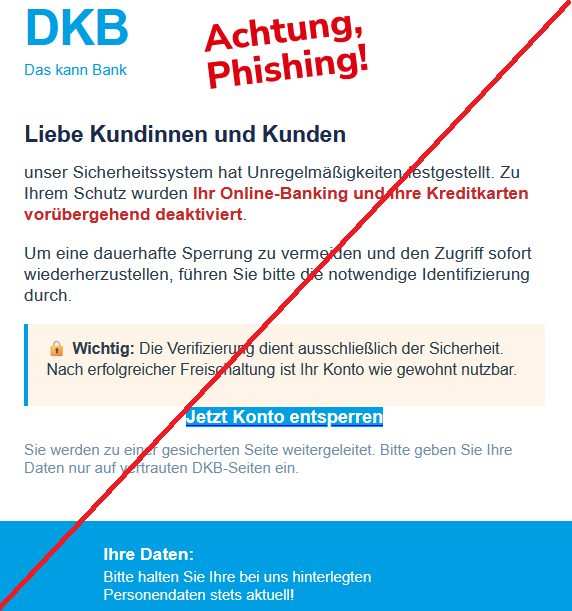 Screenshot einer Phishing-Mail mit DKB-Logo und Text: "Liebe Kundinnen und Kunden  unser Sicherheitssystem hat Unregelmäßigkeiten festgestellt. Zu Ihrem Schutz wurden Ihr Online-Banking und Ihre Kreditkarten vorübergehend deaktiviert.  Um eine dauerhafte Sperrung zu vermeiden und den Zugriff sofort wiederherzustellen, führen Sie bitte die notwendige Identifizierung durch.  🔒 Wichtig: Die Verifizierung dient ausschließlich der Sicherheit. Nach erfolgreicher Freischaltung ist Ihr Konto wie gewohnt nutzbar.  Jetzt Konto entsperren  Sie werden zu einer gesicherten Seite weitergeleitet. Bitte geben Sie Ihre Daten nur auf vertrauten DKB-Seiten ein."