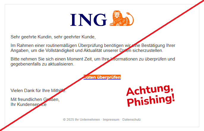 Screenshot einer Email mit dem Logo der "ING" und dem Text:" Sehr geehrte Kundin, sehr geehrter Kunde, Im Rahmen einer routinemäßigen Überprüfung benötigen wir eine Bestätigung Ihrer Angaben, um die Vollständigkeit und Aktualität unserer Daten sicherzustellen. Bitte nehmen Sie sich einen Moment Zeit, um Ihre Informationen zu überprüfen und gegebenenfalls zu aktualisieren. Daten überprüfen Vielen Dank für Ihre Mithilfe. Mit freundlichen Grüßen, Ihr Kundenservice © 2025 Ihr Unternehmen · Impressum · Datenschutz".