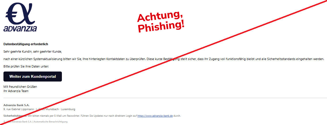 Screenshot einer Mail mit dem Logo der "Advanzia Bank" und dem Text: "      Datenbestätigung erforderlich  Sehr geehrte Kundin, sehr geehrter Kunde,  nach einer kürzlichen Systemaktualisierung bitten wir Sie, Ihre hinterlegten Kontaktdaten zu überprüfen. Diese kurze Bestätigung stellt sicher, dass Ihr Zugang voll funktionsfähig bleibt und alle Sicherheitsstandards eingehalten werden.  Bitte prüfen Sie Ihre Daten unter:  Weiter zum Kundenportal  Mit freundlichen Grüßen Ihr Advanzia Team  Advanzia Bank S.A. 9, rue Gabriel Lippmann · L-5365 Munsbach · Luxemburg  Sicherheitshinweis: Wir bitten niemals per E-Mail um Passwörter. Führen Sie Updates nur nach direktem Login auf https://www.advanzia-bank.de durch.  © 2026 Advanzia Bank S.A. | Automatische Benachrichtigung".