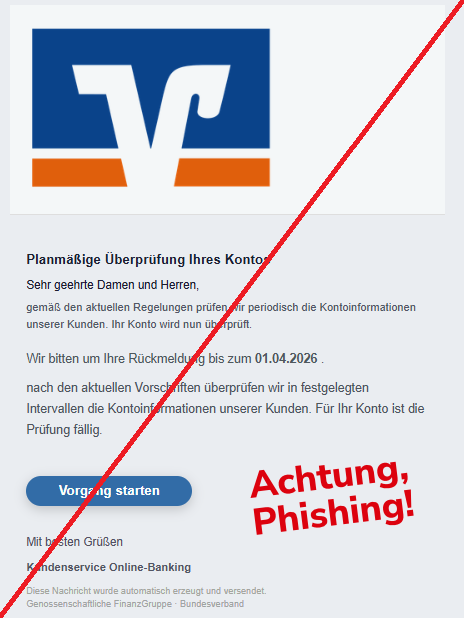 Screenshot einer Mail mit dem Logo der "Volksbanken Raiffeisenbanken" und dem Text: " Planmäßige Überprüfung Ihres Kontos Sehr geehrte Damen und Herren, gemäß den aktuellen Regelungen prüfen wir periodisch die Kontoinformationen unserer Kunden. Ihr Konto wird nun überprüft. Wir bitten um Ihre Rückmeldung bis zum 01.04.2026 . nach den aktuellen Vorschriften überprüfen wir in festgelegten Intervallen die Kontoinformationen unserer Kunden. Für Ihr Konto ist die Prüfung fällig. Vorgang starten Mit besten Grüßen Kundenservice Online-Banking Diese Nachricht wurde automatisch erzeugt und versendet. Genossenschaftliche FinanzGruppe · Bundesverband". 