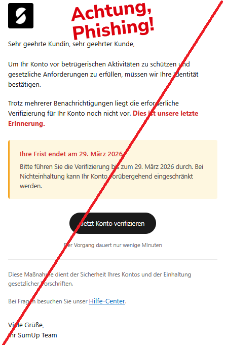 Sehr geehrte Kundin, sehr geehrter Kunde, Um Ihr Konto vor betrügerischen Aktivitäten zu schützen und gesetzliche Anforderungen zu erfüllen, müssen wir Ihre Identität bestätigen. Trotz mehrerer Benachrichtigungen liegt die erforderliche Verifizierung für Ihr Konto noch nicht vor. Dies ist unsere letzte Erinnerung. Ihre Frist endet am 29. März 2026 Bitte führen Sie die Verifizierung bis zum 29. März 2026 durch. Bei Nichteinhaltung kann Ihr Konto vorübergehend eingeschränkt werden. Jetzt Konto verifizieren Der Vorgang dauert nur wenige Minuten Diese Maßnahme dient der Sicherheit Ihres Kontos und der Einhaltung gesetzlicher Vorschriften. Bei Fragen besuchen Sie unser Hilfe-Center. Viele Grüße, Ihr SumUp Team