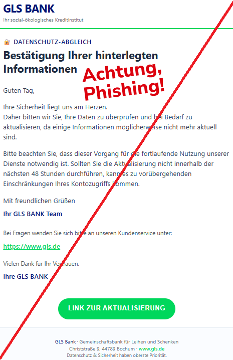 Screenshot einer Mail mit dem Logo der "GLS Bak" und dem Text:" GLS BANK Ihr sozial-ökologisches Kreditinstitut 🔐 Datenschutz-Abgleich Bestätigung Ihrer hinterlegten Informationen Guten Tag, Ihre Sicherheit liegt uns am Herzen. Daher bitten wir Sie, Ihre Daten zu überprüfen und bei Bedarf zu aktualisieren, da einige Informationen möglicherweise nicht mehr aktuell sind. Bitte beachten Sie, dass dieser Vorgang für die fortlaufende Nutzung unserer Dienste notwendig ist. Sollten Sie die Aktualisierung nicht innerhalb der nächsten 48 Stunden durchführen, kann es zu vorübergehenden Einschränkungen Ihres Kontozugriffs kommen. Mit freundlichen Grüßen Ihr GLS BANK Team Bei Fragen wenden Sie sich bitte an unseren Kundenservice unter: https://www.gls.de Vielen Dank für Ihr Vertrauen. Ihre GLS BANK LINK ZUR AKTUALISIERUNG GLS Bank · Gemeinschaftsbank für Leihen und Schenken Christstraße 9, 44789 Bochum · www.gls.de Datenschutz & Sicherheit haben oberste Priorität."