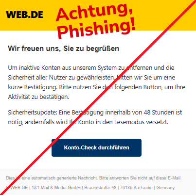 Screenshot einer Mail mit dem Logo von "WEB.DE" und dem Text: "WEB.DE Wir freuen uns, Sie zu begrüßen Um inaktive Konten aus unserem System zu entfernen und die Sicherheit aller Nutzer zu gewährleisten, bitten wir Sie um eine kurze Bestätigung. Bitte nutzen Sie den folgenden Button, um Ihre Aktivität zu bestätigen.  Sicherheitsupdate: Eine Bestätigung innerhalb von 48 Stunden ist nötig, andernfalls wird Ihr Konto in den Lesemodus versetzt.  Konto-Check durchführen Dies ist eine automatisch generierte Nachricht. Bitte antworten Sie nicht auf diese E-Mail.  © WEB.DE | 1&1 Mail & Media GmbH | Brauerstraße 48 | 76135 Karlsruhe | Germany".