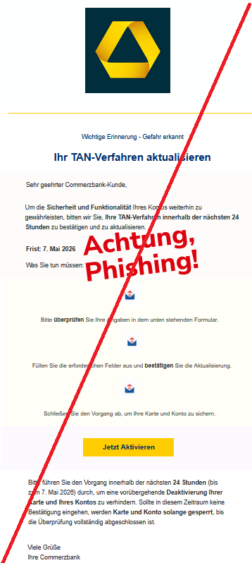  Wichtige Erinnerung - Gefahr erkannt Ihr TAN-Verfahren aktualisieren Sehr geehrter Commerzbank-Kunde, Um die Sicherheit und Funktionalität Ihres Kontos weiterhin zu gewährleisten, bitten wir Sie, Ihre TAN-Verfahren innerhalb der nächsten 24 Stunden zu bestätigen und zu aktualisieren. Frist: 7. Mai 2026 Was Sie tun müssen: Bitte überprüfen Sie Ihre Angaben in dem unten stehenden Formular. Füllen Sie die erforderlichen Felder aus und bestätigen Sie die Aktualisierung. Schließen Sie den Vorgang ab, um Ihre Karte und Konto zu sichern. Jetzt Aktivieren Bitte führen Sie den Vorgang innerhalb der nächsten 24 Stunden (bis zum 7. Mai 2026) durch, um eine vorübergehende Deaktivierung Ihrer Karte und Ihres Kontos zu verhindern. Sollte in diesem Zeitraum keine Bestätigung eingehen, werden Karte und Konto solange gesperrt, bis die Überprüfung vollständig abgeschlossen ist. Viele Grüße Ihre Commerzbank