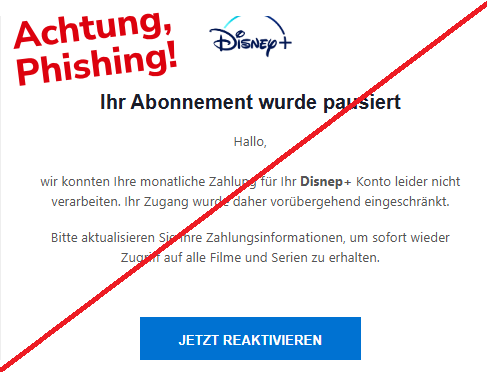 Screenshot einer E-Mail mit Logo von Disney+ und Text: " Ihr Abonnement wurde pausiert Hallo, wir konnten Ihre monatliche Zahlung für Ihr Disnep+ Konto leider nicht verarbeiten. Ihr Zugang wurde daher vorübergehend eingeschränkt. Bitte aktualisieren Sie Ihre Zahlungsinformationen, um sofort wieder Zugriff auf alle Filme und Serien zu erhalten. JETZT REAKTIVIEREN"