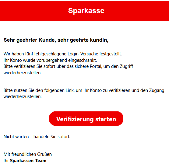 Sehr geehrter Kunde, sehr geehrte kundin, Wir haben fünf fehlgeschlagene Login-Versuche festgestellt. Ihr Konto wurde vorübergehend eingeschränkt. Bitte verifizieren Sie sofort über das sichere Portal, um den Zugriff wiederherzustellen. Bitte nutzen Sie den folgenden Link, um Ihr Konto zu verifizieren und den Zugang wiederherzustellen: Verifizierung starten Nicht warten – handeln Sie sofort. Mit freundlichen Grüßen Ihr Sparkassen-Team