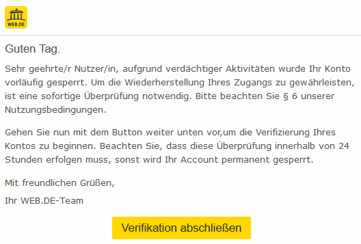 Guten Tag. Sehr geehrte/r Nutzer/in, aufgrund verdächtiger Aktivitäten wurde Ihr Konto vorläufig gesperrt. Um die Wiederherstellung Ihres Zugangs zu gewährleisten, ist eine sofortige Überprüfung notwendig. Bitte beachten Sie § 6 unserer Nutzungsbedingungen. Gehen Sie nun mit dem Button weiter unten vor,um die Verifizierung Ihres Kontos zu beginnen. Beachten Sie, dass diese Überprüfung innerhalb von 24 Stunden erfolgen muss, sonst wird Ihr Account permanent gesperrt. Mit freundlichen Grüßen, Ihr WEB.DE-Team Verifikation abschließen